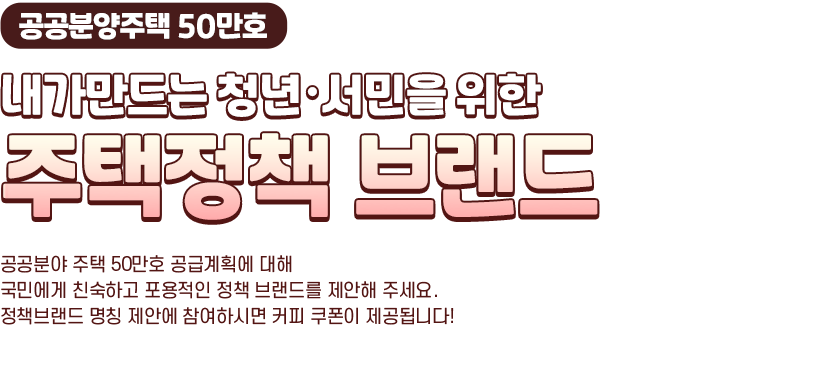 공공분양주택 50만호, 내가만드는 청년·서민을 위한 주택정책 브랜드. 공공분야 주택 50만호 공급계획에 대해 국민에게 친숙하고 포용적인 정책 브랜드를 제안해 주세요.정책브랜드 명칭 제안에 참여하시면 커피 쿠폰이 제공됩니다!