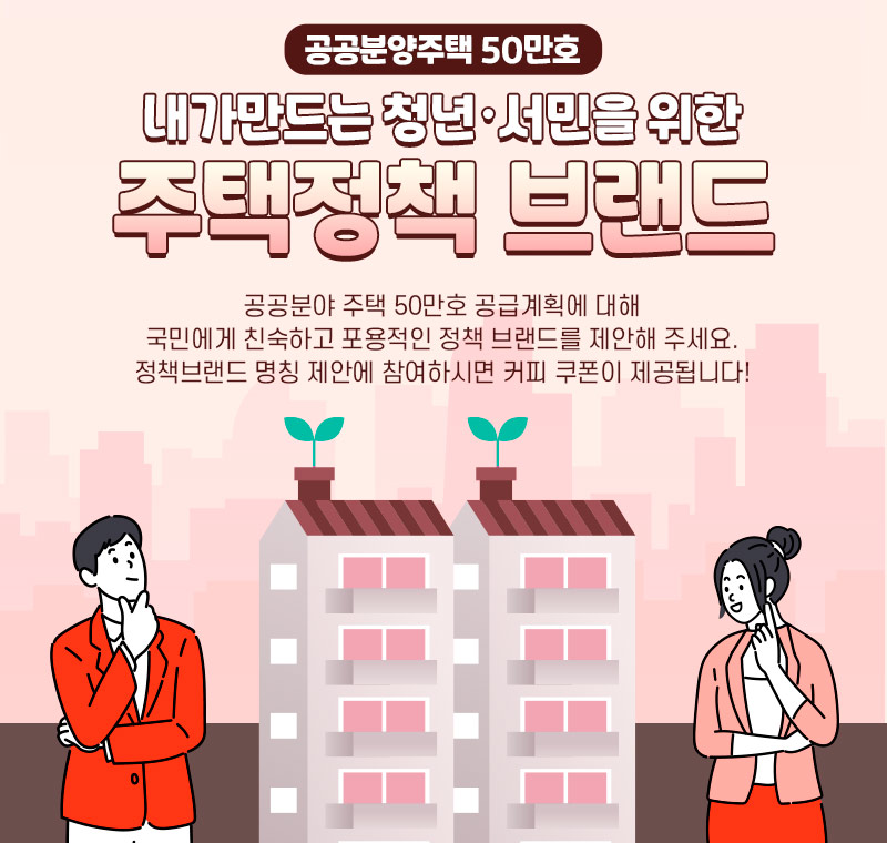 공공분양주택 50만호, 내가만드는 청년·서민을 위한 주택정책 브랜드. 공공분야 주택 50만호 공급계획에 대해 국민에게 친숙하고 포용적인 정책 브랜드를 제안해 주세요.정책브랜드 명칭 제안에 참여하시면 커피 쿠폰이 제공됩니다!