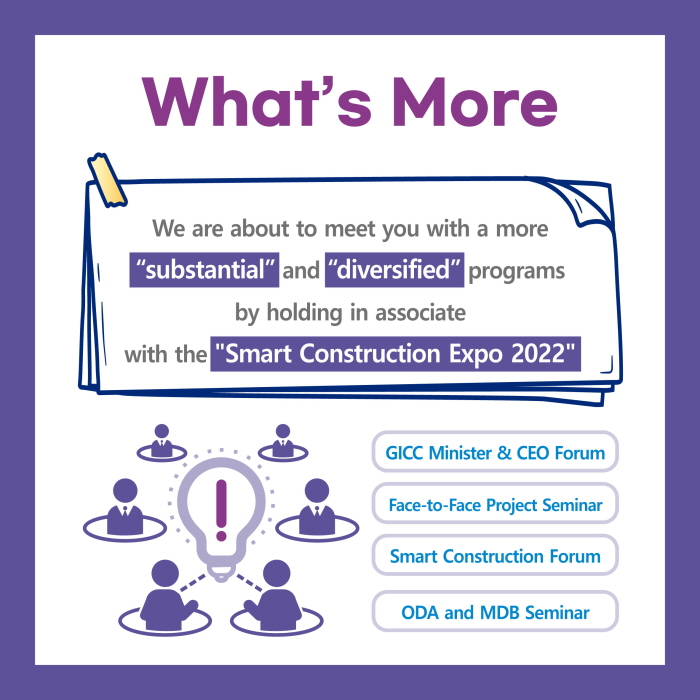 What’s More
We are about to meet you with a more
“substantial” and “diversified” programs
by holding in associate
with the Smart Construction Expo 2022
Smart Construction Forum
Face-to-Face Project Seminar
GICC Minister & CEO Forum
ODA and MDB Seminar