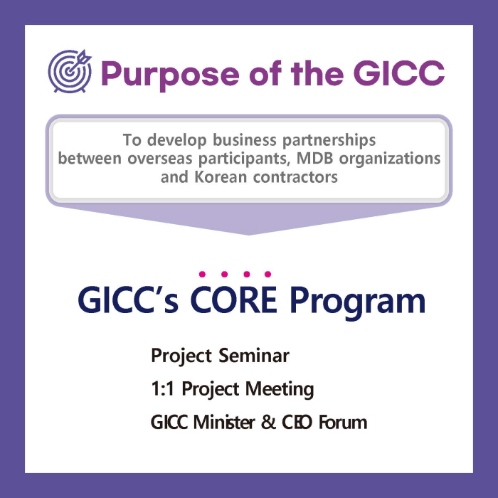 Purpose of the GICC

To develop business partnerships
between overseas participants, MDB organizations
and Korean contractors

GICC’s CORE Program
Project Seminar
1:1 Project Meeting
GICC Minister & CEO Forum