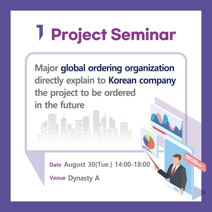 1. Project S eminar

Major global orderin g organization
directly explain to Korean company
the project to be ordered
in the future

Date Aug ust 30(Tu e.) 14:00-18:00
Venu e Dynasty A