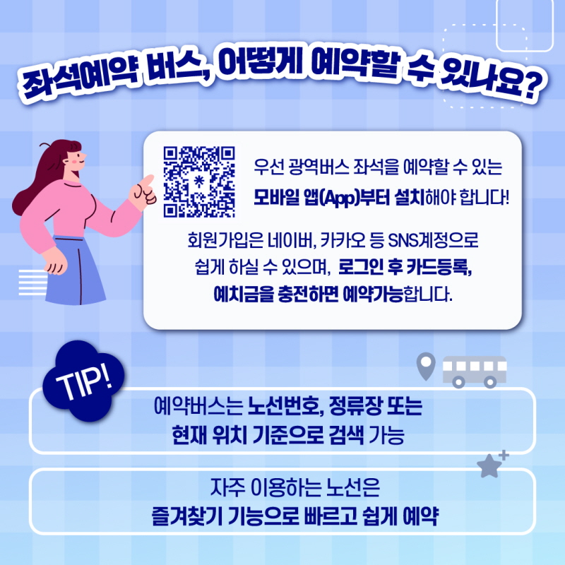 3. 좌석예약버스, 어떻에 예약할 수 있나요?

 우선 광역버스 좌석을 예약할 수 있는 모바일 앱(App) 부터 설치해야 합니다!

 회원가입은 네이버, 카카오 등 SNS계정으로 쉽게 하실 수 있으며, 로그인 후 카드등록, 예치금을 충전하면 예약가능합니다. 

 Tip ! 예약버스는 노선번호, 정류장 또는 현재 위치 기준으로 검색 가능 / 자주 이용하는 노선은 즐겨찾기 기능으로 빠르고 쉽게 예약
