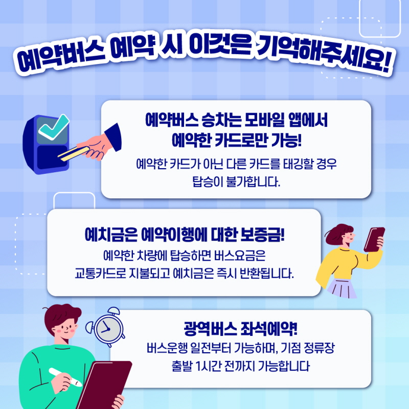 4. 예약버스 예약 시 이것은 기억해주세요!

 예약버스 승차는 모바일 앱에서 예약한 카드로만 가능!

 예약한 카드가 아닌 다른 카드를 태깅할 경우 탑승이 불가능합니다.

 예치금은 예약이행에 대한 보증금!

 예약한 차량에 탑승하면 버스요금은 교통카드로 지불되고 예치금은 즉시 반환됩니다.

 광역버스 좌석예약!

 버스운행일 전부터 가능하며, 기점 정류장 출발 1시간 전까지 가능합니다.