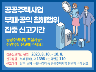 새창열림 - 공공주택사업 부패,공익 침해행위 집중 신고기간
공공주택사업 부실시공,전관유착 신고해 주세요!
집중신고기간 운영 2023.8.10.~10.8.
신고상담 부패공익신고 1398 또는 국민콜 110
신고대상 발주,설계,시공,감리 등 공공주택사업 전반의 비리 신고