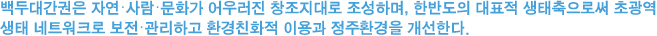 백두대간권은 자연·사람·문화가 어우러진 창조지대로 조성하며, 한반도의 대표적 생태축으로써 초광역
생태 네트워크로 보전·관리하고 환경친화적 이용과 정주환경을 개선한다.