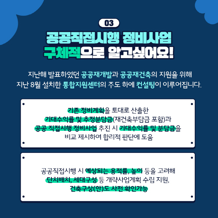 03 공공직접시행 정비사업 구체적으로 알고싶어요! 지난해 발표하였던 공공재개발과 공공재건축의 지원을 위해 지난 8월 설치한 통합지원센터의 주도 하에 컨설팅이 이루어집니다. 기존 정비계획을 토대로 산출한 기대수익률 및 추정분담금(재건축부담금 포함)과 공공 직접시행 정비사업 추진 시 기대수익률 및 분담금을 비교 제시하여 합리적 판단에 도움 공공직접시행 시 예상되는 용적률, 높이 등을 고려해 단치배치, 세대구성 등 개략사업계획 수립 지원, 건축구상(안)도 사전 확인가능