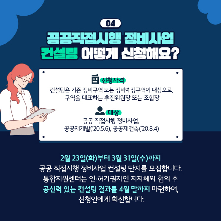 04 공공직접시행 정비사업 컨설팅 어떻게 신청해요? (신청자격) 컨설팅은 기존 정비구역 또는 정비예정구역이 대상으로, 구역을 대표하는 추진위원장 또는 조합장 (대상) 공공 직접시행 정비사업, 공공재개발(’20.5.6), 공공재건축(’20.8.4) 2월 23일(화)부터 3월 31일(수)까지 공공 직접시행 정비사업 컨설팅 단지를 모집합니다. 통합지원센터는 인·허가권자인 지자체와 협의 후 공신력 있는 컨설팅 결과를 4월 말까지 마련하여, 신청인에게 회신합니다.