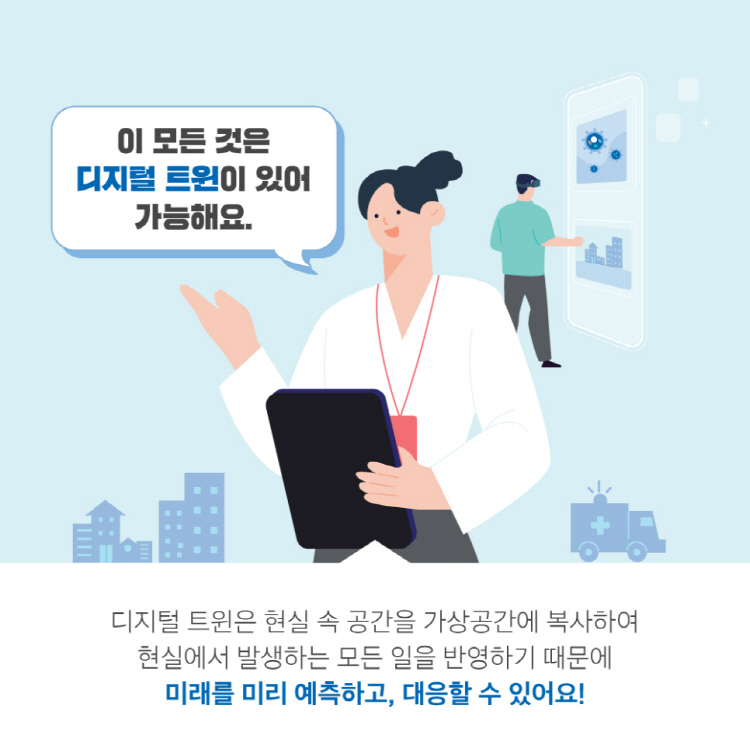 이 모든 것은 디지털 트윈이 있어 가능해요. 디지털 트윈은 현실 속 공간을 가상공간에 복사하여 현실에서 발생하는 모든 일을 반영하기 때문에 미래를 미리 예측하고, 대응할 수 있어요!