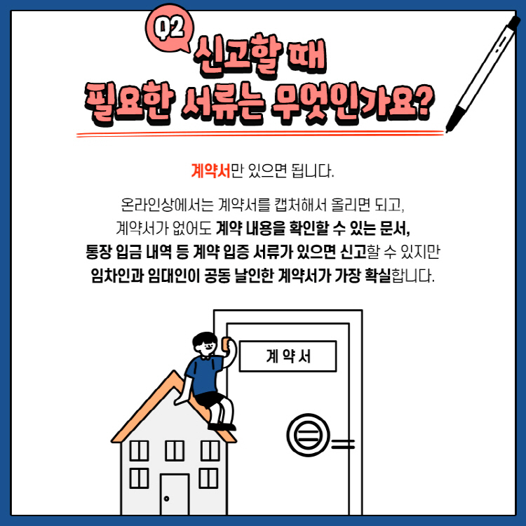 Q2.  신고할 때 필요한 서류는 무엇인가요? 계약서만 있으면 됩니다. 온라인상에서는 계약서를 캡처해서 올리면 되고, 계약서가 없어도 계약 내용을 확인할 수 있는 문서, 통장 입금 내역 등 계약 입증 서류가 있으면 신고할 수 있지만 임차인과 임대인이 공동 날인한 계약서가 가장 확실합니다.