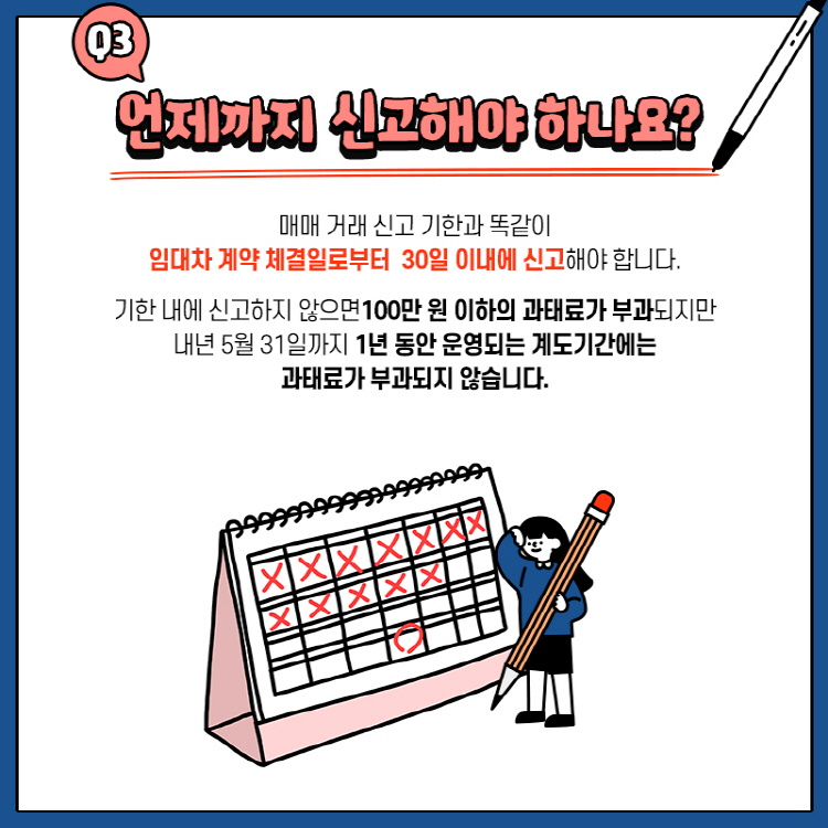 Q3. 언제까지 신고해야 하나요? 매매 거래 신고 기한과 똑같이 임대차 계약 체결일로부터 30일 이내에 신고해야 합니다. 기한 내에 신고하지 않으면100만 원 이하의 과태료가 부과되지만 내년 5월 31일까지 1년 동안 운영되는 계도기간에는 과태료가 부과되지 않습니다.