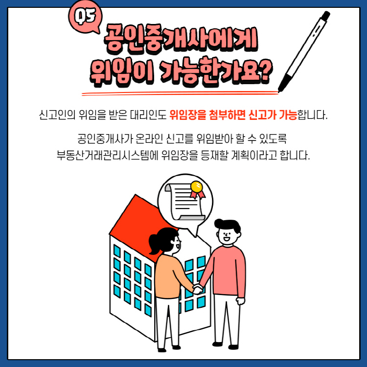 Q5.  공인중개사에게 위임이 가능한가요? 신고인의 위임을 받은 대리인도 위임장을 첨부하면 신고가 가능합니다. 공인중개사가 온라인 신고를 위임받아 할 수 있도록 부동산거래관리시스템에 위임장을 등재할 계획이라고 합니다.