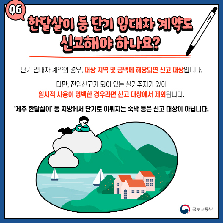 Q6. 한달살이 등 단기 임대차 계약도 신고해야 하나요? 단기 임대차 계약의 경우, 대상 지역 및 금액에 해당되면 신고 대상입니다. 다만, 전입신고가 되어 있는 실거주지가 있어 일시적 사용이 명백한 경우라면 신고 대상에서 제외됩니다. ‘제주 한달살이’ 등 지방에서 단기로 이뤄지는 숙박 등은 신고 대상이 아닙니다.