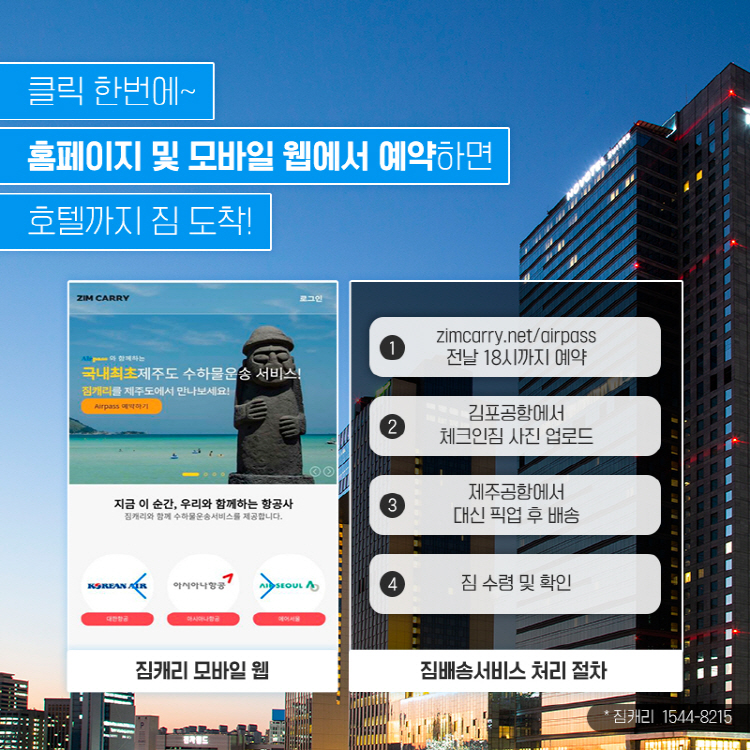 클릭 한번에~ 모바일앱(짐캐리)과 홈페이지에서 예약하면 호텔까지 짐 도착! 처짐배송서비스리 절차 1 zimcarry.net/airpass 전날 18시까지 예약 2 김포공항에서 체크인짐 사진 업로드 3 제주공항에서 대신 픽업 후 배송 4 짐 수령 및 확인 * 짐캐리 1544-8215