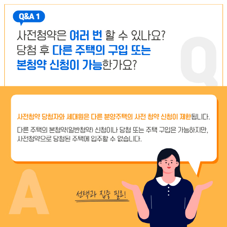 Q&A 1 사전청약은 여러 번 할 수 있나요? 당첨 후 다른 주택의 구입 또는 본청약 신청이 가능한가요? 사전청약 당첨자와 세대원은 다른 분양주택의 사전 청약 신청이 제한됩니다. 다른 주택의 본청약(일반청약) 신청이나 당첨 또는 주택 구입은 가능하지만, 사전청약으로 당첨된 주택에 입주할 수 없습니다. 선택과 집중 필요!