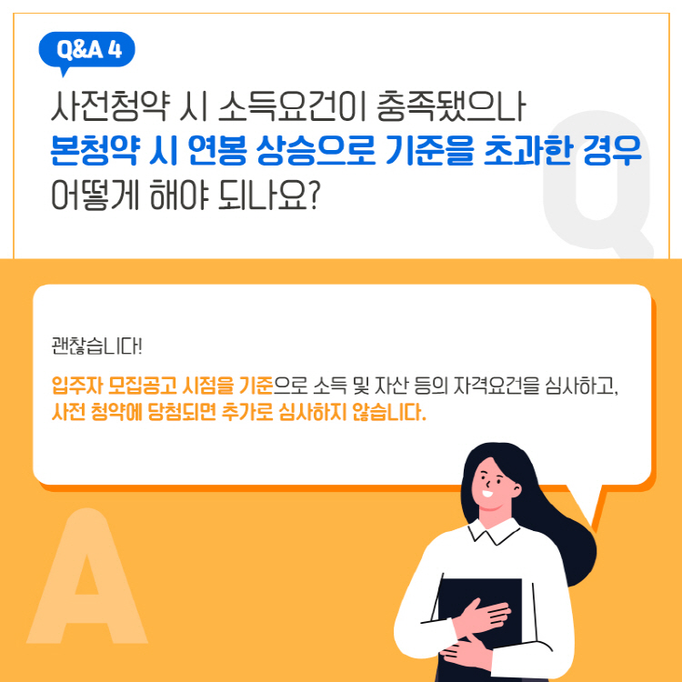 Q&A 4 사전청약 시 소득요건이 충족됐으나 본청약 시 연봉 상승으로 기준을 초과한 경우 어떻게 해야 되나요? 괜찮습니다! 입주자 모집공고 시점을 기준으로 소득 및 자산 등의 자격요건을 심사하고, 사전 청약에 당첨되면 추가로 심사하지 않습니다.