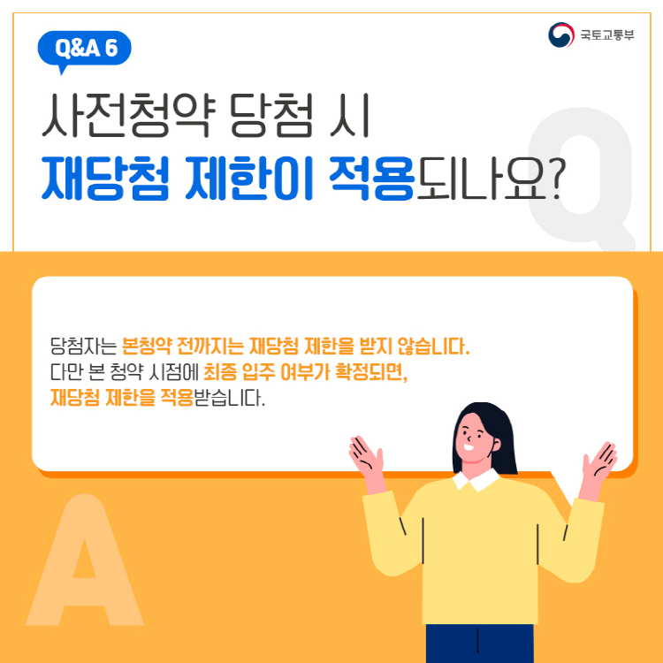 Q&A 6 사전청약 당첨 시 재당첨 제한이 적용되나요? 당첨자는 본청약 전까지는 재당첨 제한을 받지 않습니다. 다만 본 청약 시점에 최종 입주 여부가 확정되면, 재당첨 제한을 적용받습니다.