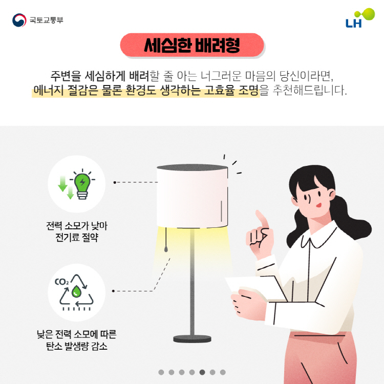 세심한 배려형 주변을 세심하게 배려할 줄 아는 너그러운 마음의 당신이라면, 에너지 절감은 물론 환경도 생각하는 고효율 조명을 추천해드립니다. 전력 소모가 낮아 전기료 절약, 낮은 전력 소모에 따른 탄소 발생량 감소