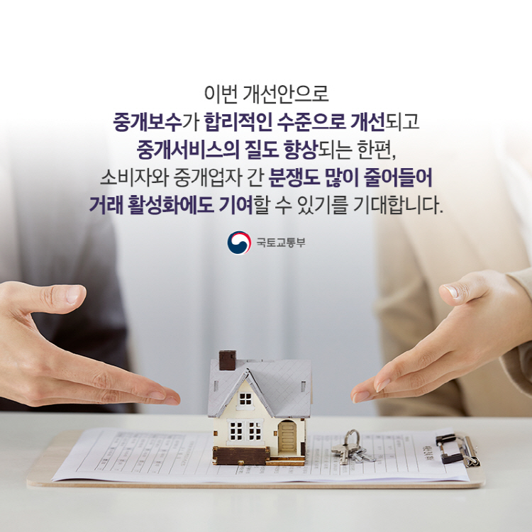 이번 개선안으로 중개보수가 합리적인 수준으로 개선되고 중개서비스의 질도 향상되는 한편, 소비자와 중개업자 간 분쟁도 많이 줄어들어 거래 활성화에도 기여할 수 있기를 기대합니다.