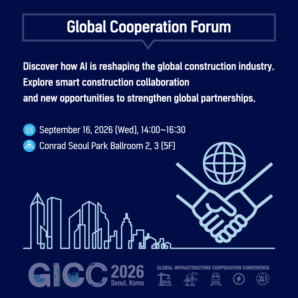 Global Cooperation Forum

Discover how AI is reshaping the global construction industry.
Explore smart construction collaboration
and new opportunities to strengthen global partnerships.

September 16, 2026 (Wed), 14:00~16:30
Conrad Seoul Park Ballroom 2, 3 (5F)

GICC 2026
Seoul, Korea
GLOBAL INFRASTRUCTURE COOPERATION CONFERENCE
