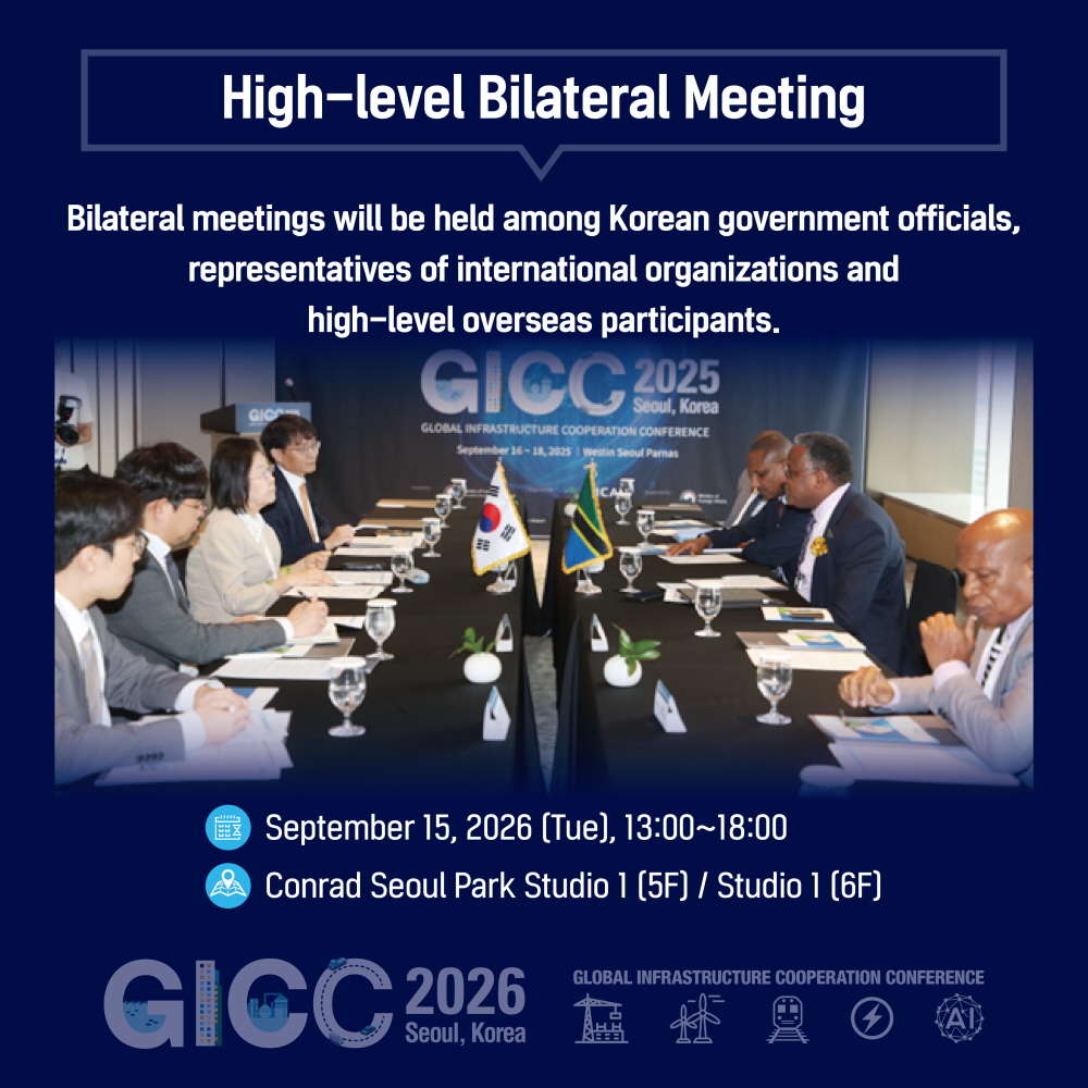 High-level Bilateral Meeting

Bilateral meetings will be held among Korean government officials,
representatives of international organizations and
high-level overseas participants.

September 15, 2026 (Tue), 13:00~18:00
Conrad Seoul Park Studio 1 (5F) / Studio 1 (6F)

GICC 2026
Seoul, Korea
GLOBAL INFRASTRUCTURE COOPERATION CONFERENCE