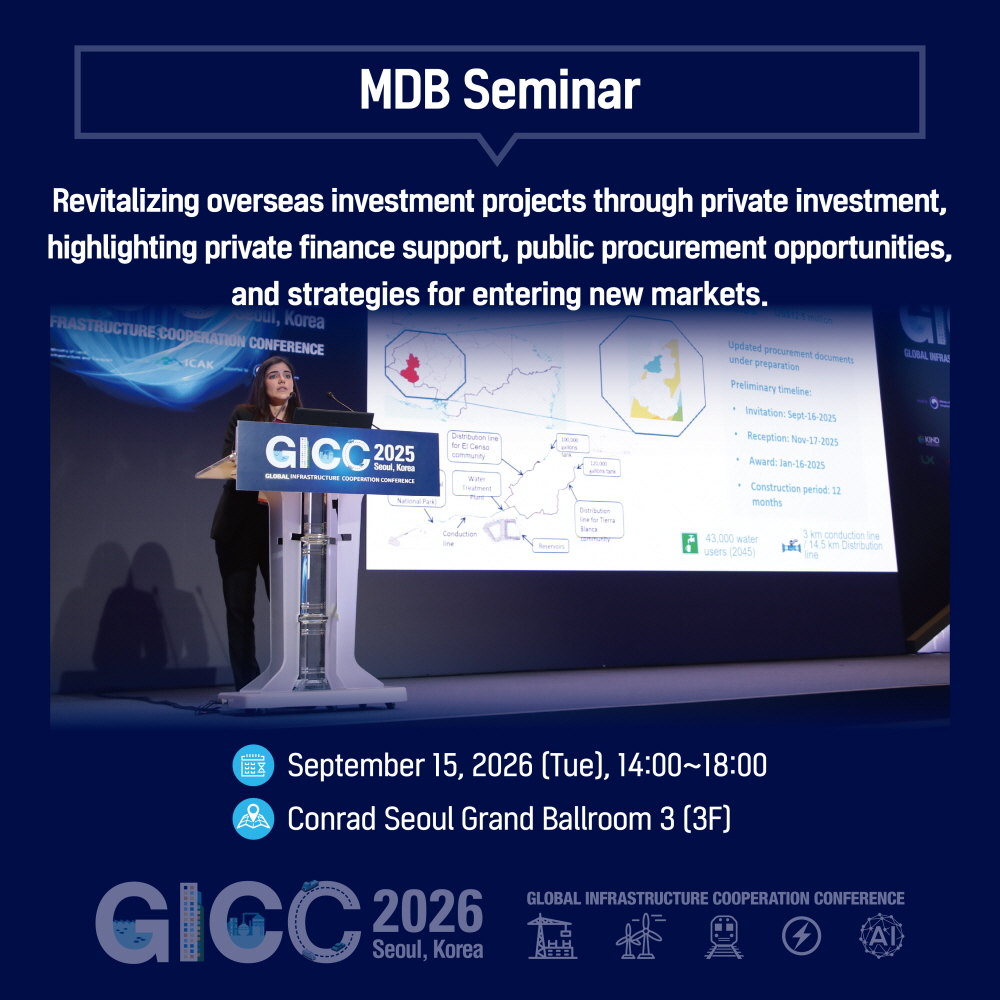 MDB Seminar

Revitalizing overseas investment projects through private investment,
highlighting private finance support, public procurement opportunities,
and strategies for entering new markets.

September 15, 2026 (Tue), 14:00~18:00
Conrad Seoul Grand Ballroom 3 (3F)

GICC 2026
Seoul, Korea
GLOBAL INFRASTRUCTURE COOPERATION CONFERENCE
