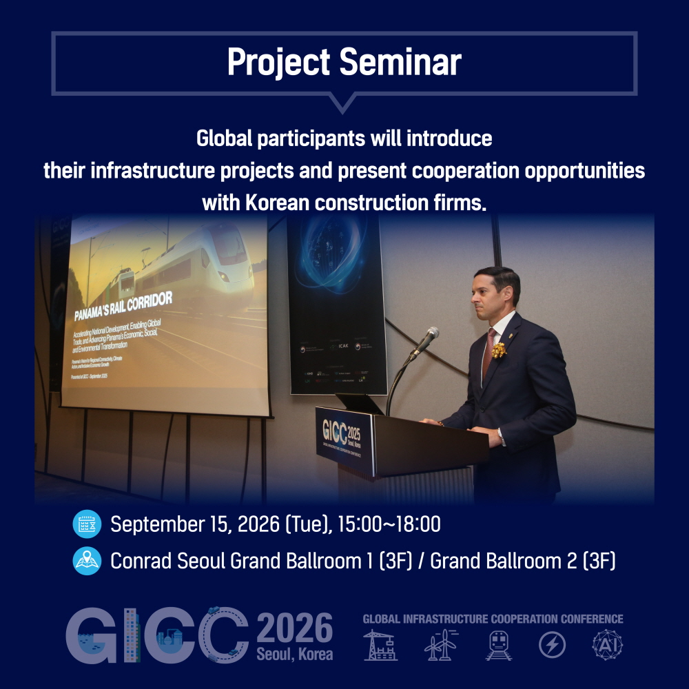 Project Seminar

Global participants will introduce
their infrastructure projects and present cooperation opportunities
with Korean construction firms.

September 15, 2026 (Tue), 15:00~18:00
Conrad Seoul Grand Ballroom 1 (3F) / Grand Ballroom 2 (3F)

GICC 2026
Seoul, Korea
GLOBAL INFRASTRUCTURE COOPERATION CONFERENCE
