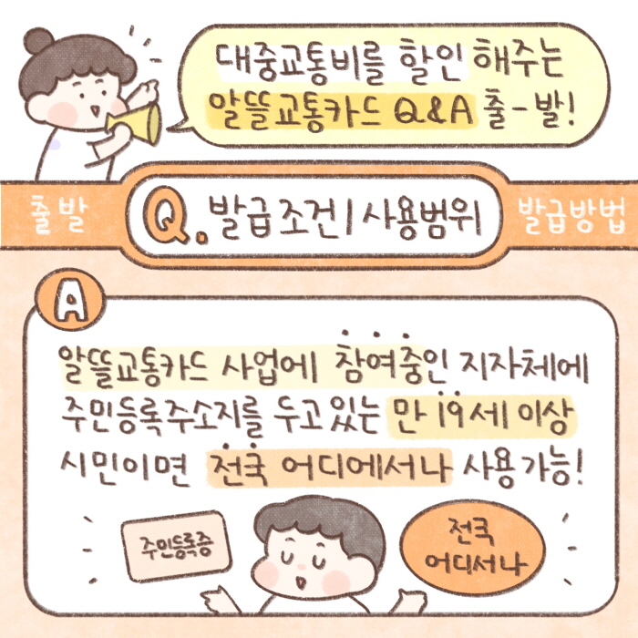 대중교통비를 할인해주는 알뜰교통카드 Q&A 출발
Q) 발급조건/사용범위
A) 알뜰교통카드 사업에 참여중인 지자체에 주민등록주소지를 두고있는 만 19세 이상 시민이면 전국 어디에서나 사용가능!