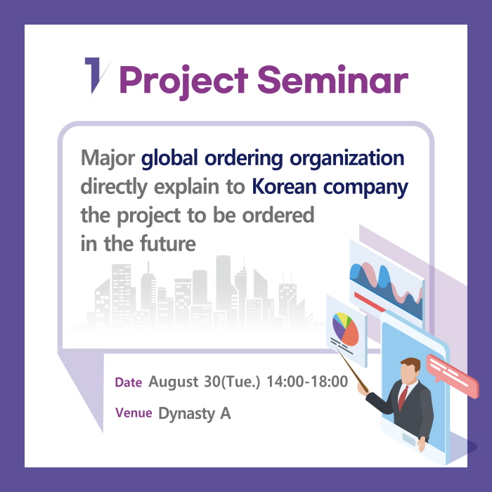 1. Project S eminar

Major global orderin g organization
directly explain to Korean company
the project to be ordered
in the future

Date Aug ust 30(Tu e.) 14:00-18:00
Venu e Dynasty A