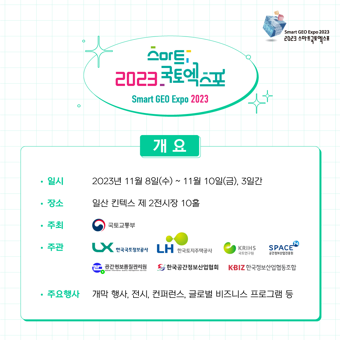 스마트 2023 국토 엑스포
Smart GEO Expo 2023
개요
일시 - 2023.11.8(수) - 11.10(금), 3일간
장소 - 일산 킨텍스 제 2전시장 10홀
주최 - 국토교통부
주관 - 한국국토정보공사, 한국토지주택공사, 국토연구원,
공간정보산업진흥원, 공간정보품질관리원, 한국공간정보산업협회, 한국정보산업협동조합
주요행사 개막행사, 전시ㅡ 컨퍼런스, 글로벌 비즈니스 프로그램 등