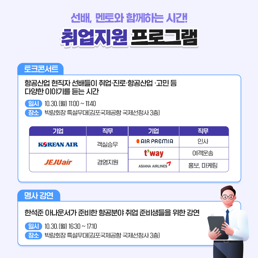 
취업지원 프로그램
토크콘서트
항공산업 현직자 선배들이 취업,진로,항공산업,고민 등 다양한 이야기를 듣는 시간
일시 - 10.30.(월) 11:00~11:40
장소 - 박람회장 특설무대(김포국제공항 국제선청사 3층)
명사강연
한석준 아나운서가 준비한 항공분야 취업 준비생들을 위한 강연
일시 - 10.30.(월) 16:30 ~ 17:10
장소 - 박람회장 특설무대(김포국제공항 국제선청사 3층)
