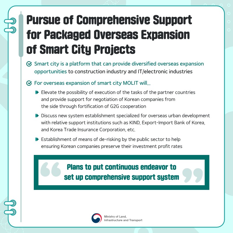 pic 8. Pursue of Comprehensive Support for Packaged Overseas Expansion of Smart City Projects 
1. Smart city is a platform that can provide diversified overseas expansion opportunities to construction industry and IT/electronic industries 
2. For overseas expansion of smart city MOLIT will... 
(1) Elevate the possibility of execution of the tasks of the partner countries and provide support for negotiation of Korean companies from the side through fortification of G2G cooperation 
(2) Discuss new system establishment specialized for overseas urban development with relative support institutions such as KIND, Export-Import Bank of Korea, and Korea Trade Insurance Corporation, etc. 
(3) Establishment of means of de-risking by the public sector to help ensuring Korean companies preserve their investment profit rates 
- Plans to put continuous endeavor to set up comprehensive support system -