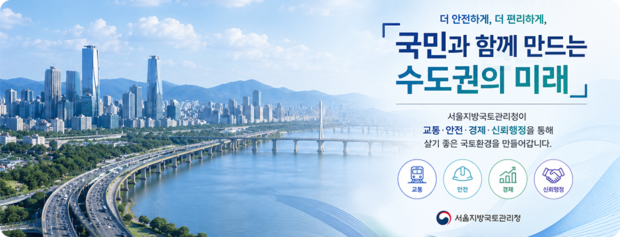 국민행복과 글로벌 경쟁력을 뒷받침하는 수도권 국토환경 조성, 서울지방국토관리청 / 쾌적하고 효율적인 도로확충, 무재해, 아름다운 하천 국민입장에서 한번 더 생각하는 투명하고 맑은소통