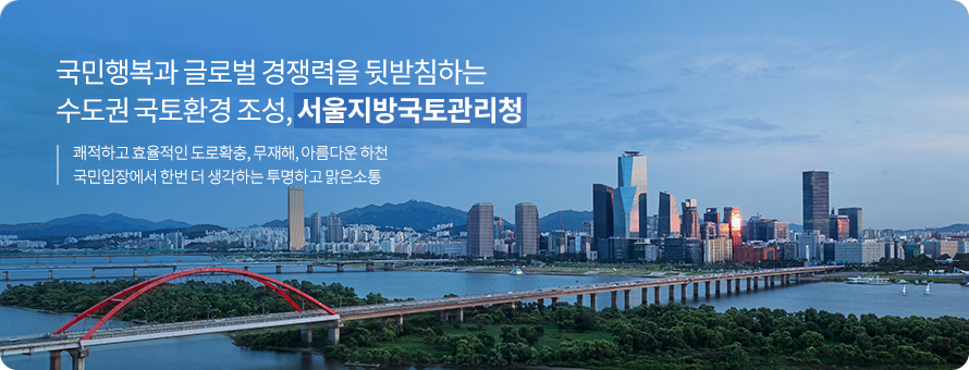 국민행복과 글로벌 경쟁력을 뒷받침하는 수도권 국토환경 조성, 서울지방국토관리청 / 쾌적하고 효율적인 도로확충, 무재해, 아름다운 하천 국민입장에서 한번 더 생각하는 투명하고 맑은소통