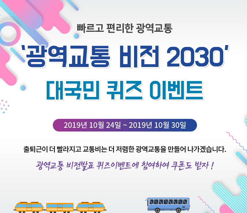 빠르고 편리한 광역교통 
    광역교통 비전 2030 대국민 퀴즈 이벤트 
    출퇴근이 더 빨라지고 교통비는 더 저렴한 광역교통을 만들어 나가겠습니다. 
    광역교통 비전발표 퀴즈이벤트에 참여하여 쿠폰도 받자 !