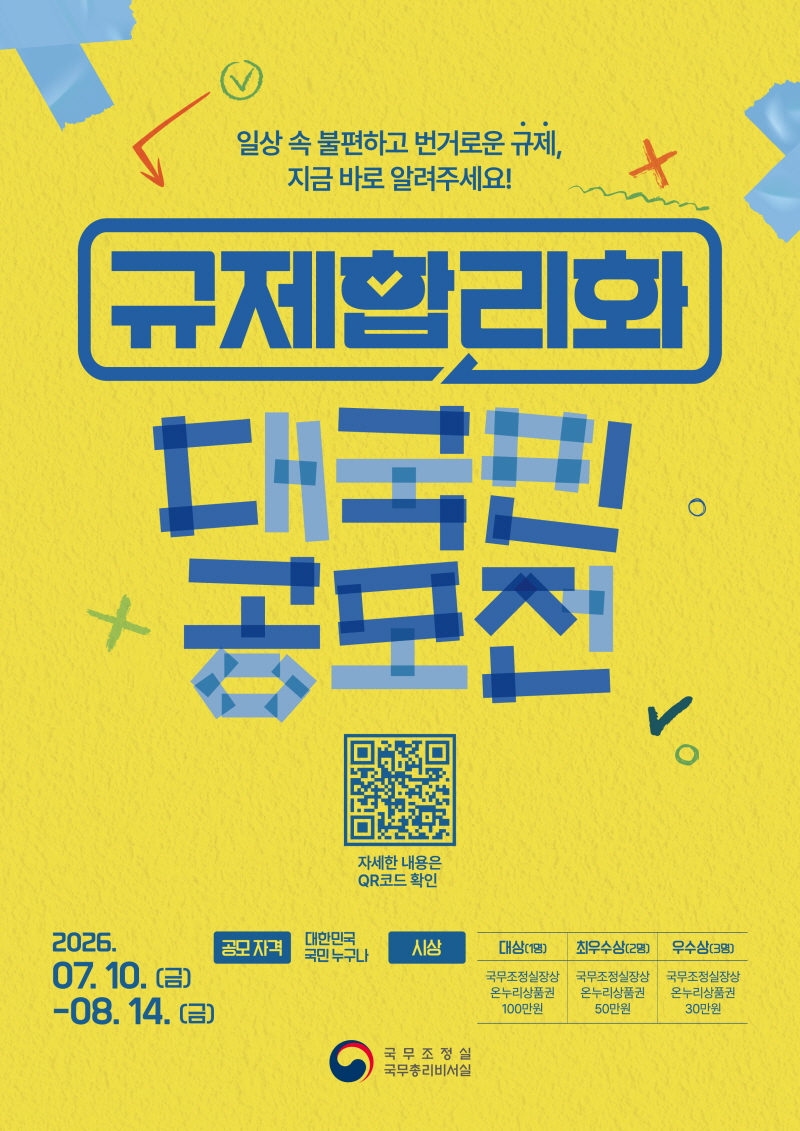 일상 속 불편하고 번거로운 규제, 지금 바로 알려주세요!
규제합리화 대국민 공모전
자세한 내용은  qr코드 확인
2026.07.10(금)-08.14.(금) 
공모자격
대한민국 국민 누구나
시상
대상(1명)
국무조정실상
온누리상품권 100만원
최우수상(2명)
국무조정실상
온누리상품권 50만원
우수상(3명)
국무조정실상
온누리상품권 30만원
국무조정실 국무총리비서실
