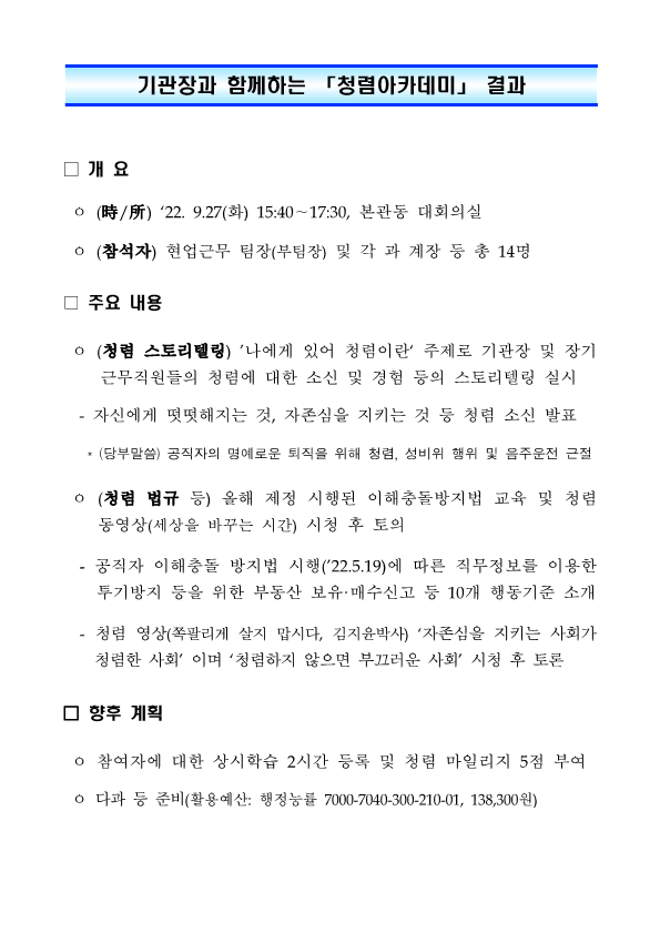 기관장과 함께하는 「청렴아카데미」 결과 

□ 개 요 

ㅇ (時/所) ‘22. 9.27(화) 15:40∼17:30, 본관동 대회의실 

ㅇ (참석자) 현업근무 팀장(부팀장) 및 각 과 계장 등 총 14명 

□ 주요 내용 

ㅇ (청렴 스토리텔링) ’나에게 있어 청렴이란‘ 주제로 기관장 및 장기 근무직원들의 청렴에 대한 소신 및 경험 등의 스토리텔링 실시 

- 자신에게 떳떳해지는 것, 자존심을 지키는 것 등 청렴 소신 발표 

* (당부말씀) 공직자의 명예로운 퇴직을 위해 청렴, 성비위 행위 및 음주운전 근절 

ㅇ (청렴 법규 등) 올해 제정 시행된 이해충돌방지법 교육 및 청렴 동영상(세상을 바꾸는 시간) 시청 후 토의 

- 공직자 이해충돌 방지법 시행(’22.5.19)에 따른 직무정보를 이용한 투기방지 등을 위한 부동산 보유·매수신고 등 10개 행동기준 소개 

- 청렴 영상(쪽팔리게 살지 맙시다, 김지윤박사) ‘자존심을 지키는 사회가 청렴한 사회’ 이며 ‘청렴하지 않으면 부끄러운 사회’ 시청 후 토론 

□ 향후 계획 

ㅇ 참여자에 대한 상시학습 2시간 등록 및 청렴 마일리지 5점 부여 

ㅇ 다과 등 준비(활용예산: 행정능률 7000-7040-300-210-01, 138,300원)