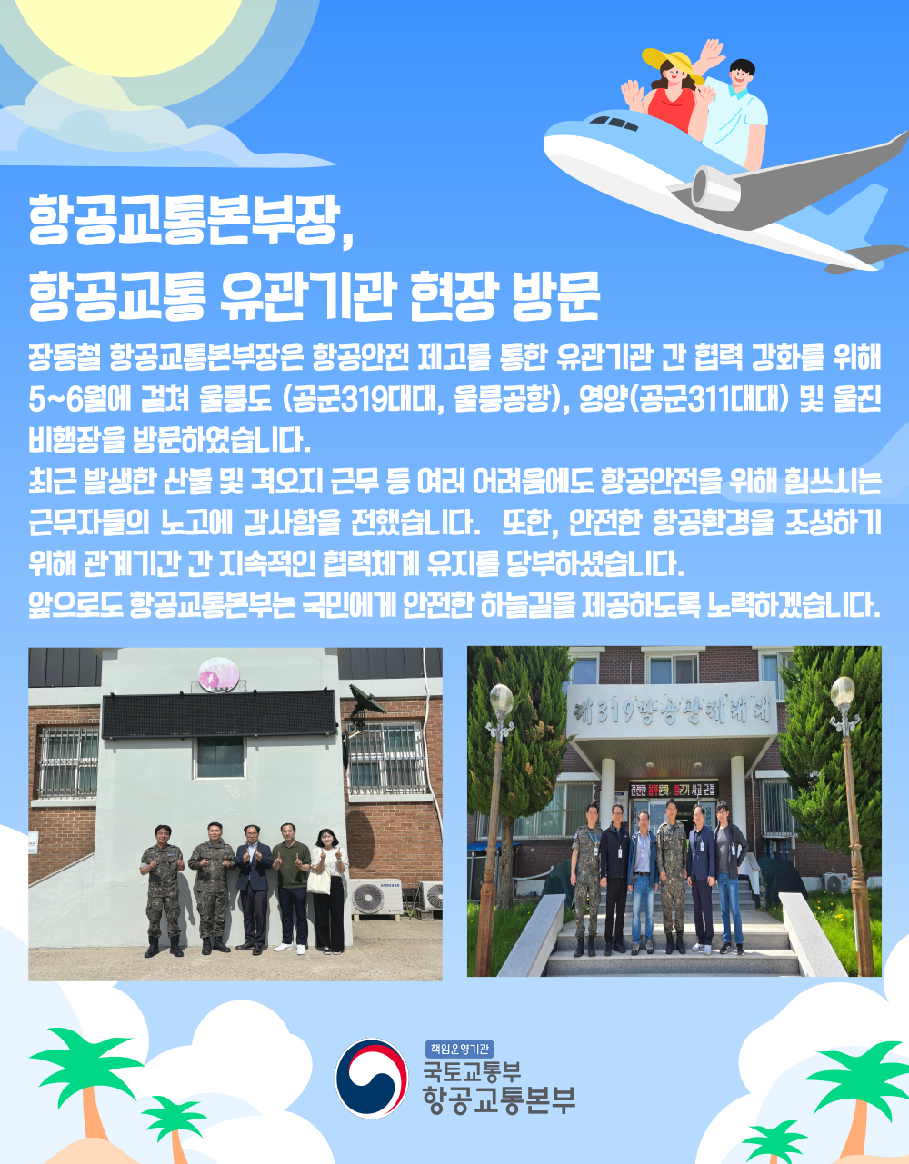 항공교통본부장, 항공교통 유관기관 현장 방문

장동철 항공교통본부장은 항공안전 제고를 통한 유관기관 간 협력 강화를 위해 5~6월에 걸쳐 울릉도(공군319대대, 울릉공항), 영양(공군311대대) 및 울진비행장을 방문하였습니다.

최근 발생한 산불 및 격오지 근무 등 여러 어려움에도 항공안전을 위해 힘쓰시는 근무자들의 노고에 감사함을 전했습니다.

또한, 안전한 항공환경을 조성하기 위해 관계기간 간 지속적인 협력체계 유지를 당부하셨습니다.

앞으로도 항공교통본부는 국민에게 안전한 하늘길을 제공하도록 노력하겠습니다

책임운영기관 국토교통부 항공교통본부
