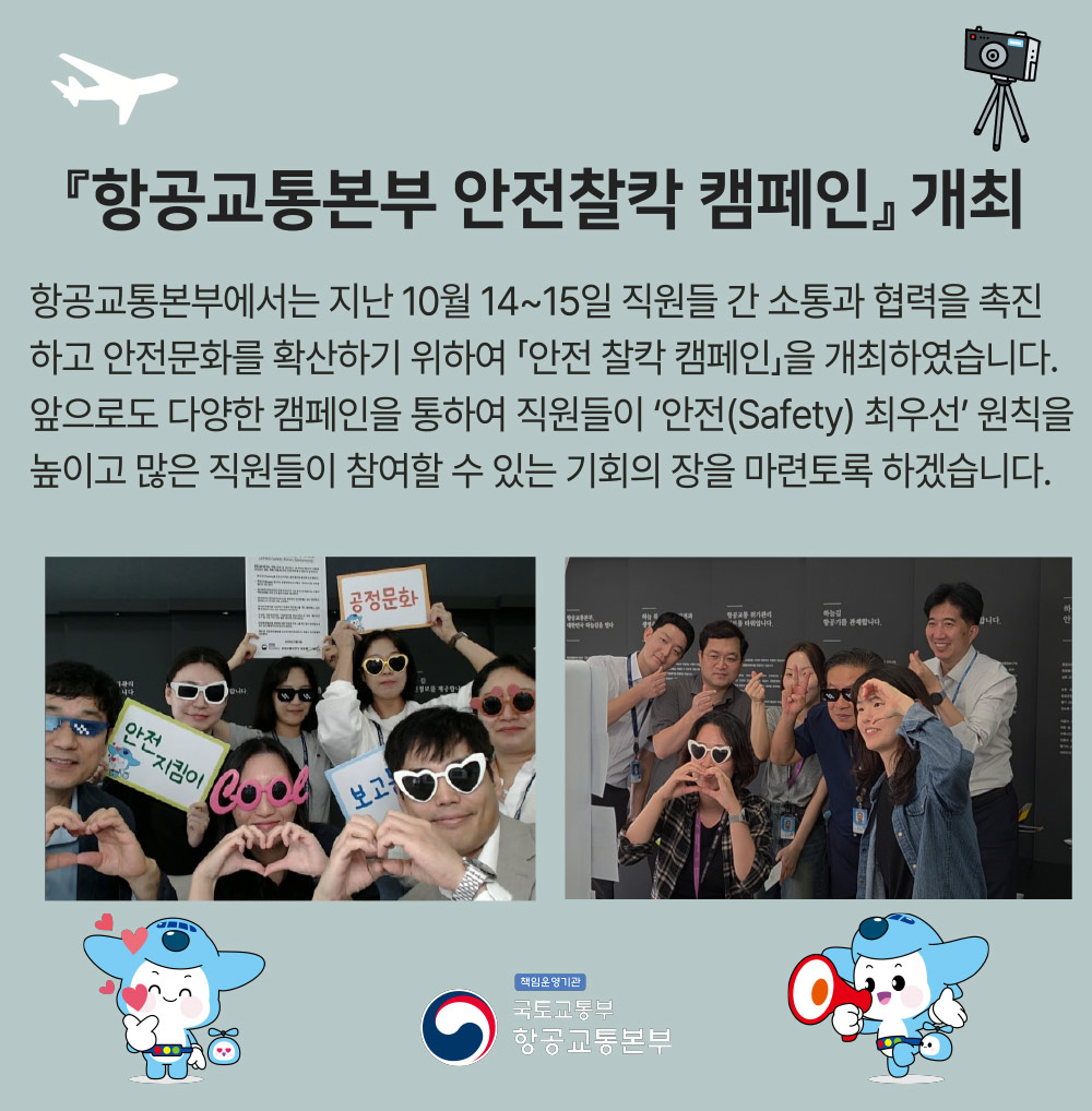 항공교통본부 안전찰칵 캠페인 개최 항공교통본부에서는 지난 10월 14~15일 직원들 간 소통과 협력을 촉진하고 안전문화를 확산하기 위하여 안전 찰칵 캠페인을 개최하였습니다. 앞으로는 다양한 캠페인을 통하여 직원들이 안전(Safety) 최우선 원칙을 높이고 많은 직원들이 참여할 수 있는 기회의 장을 마련토록 하겠습니다.
