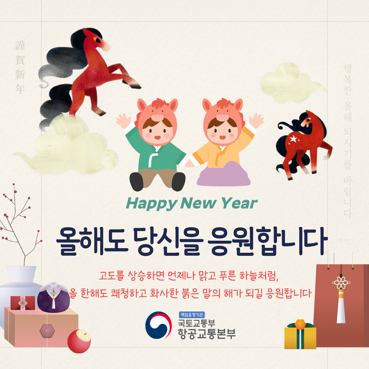 Happy New Year
올해도 당신을 응원합니다
고도를 상승하면 언제나 맑고 푸른 하늘처럼,
올 한해도 쾌청하고 화사한 붉은 말의 해가 되길 응원합니다
책임운영기관
국토교통부
항공교통본부