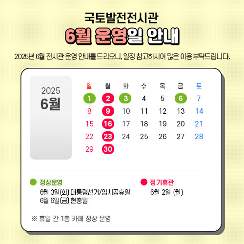 국토발전전시관 : 6월 운영일 안내
2025년 6월 전시관 운영 안내를 드리오니, 일정 참고하시어 많은 이용 부탁드립니다.

 - 6월2일 월요일 : 정기휴관입니다.
 - 6월3일 화요일(대통령선거/임시공휴일) : 정상운영 합니다.
 - 6월6일 금요일(현충일) : 정상운영 합니다.
   * 휴일 간 1층 카페 정상 운영
