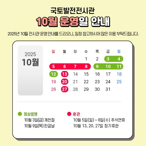 2025년 10월 전시관 운영 안내를 드리오니, 일정 참고하시어 많은 이용 부탁드립니다.

 - 10월3일 금요일(개천절) : 정상운영 합니다.
 - 10월5일 일요일 ~ 8일 수요일(추석연휴) : 휴관합니다.
 - 10월9일 목요일(한글날) : 정상운영 합니다.
