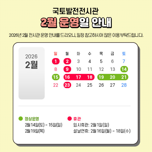 2026년 2월 전시관 운영 안내를 드리오니, 일정 참고하시어 많은 이용 부탁드립니다.

 - 2월14일 토요일~ 15일 일요일 : 정상운영 합니다.
 - 2월16일 월요일 ~ 18일 수요일(설날연휴) : 휴관합니다.
 - 2월19일 목요일~ : 정상운영 합니다.