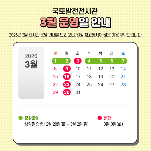 2026년 3월 전시관 운영 안내를 드리오니, 일정 참고하시어 많은 이용 부탁드립니다.

 - 2월28일 토요일 ~ 3월2일 월요일(삼일절 연휴) : 정상운영 합니다.
 - 3월3일 화요일 : 휴관합니다.