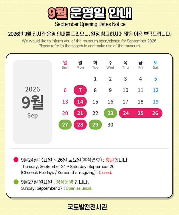 국토발전전시관 : 9월 운영일 안내

- 2026년 9월 전시관 운영 안내를 드리오니, 일정 참고하시어 많은 이용 부탁드립니다.
   We would like to inform you of the museum open/closed for September 2026. 
   Please refer to the schedule and make use of the museum.

- 9월24일 목요일 ~ 26일 토요일(추석연휴) : 휴관합니다.
   Thursday, September 24 ~ Saturday, September 26
   (Chuseok Holidays / Korean thanksgiving) : Closed. 

 - 9월27일 일요일 : 정상운영 합니다.
   Sunday, September 27 : Open as usual.