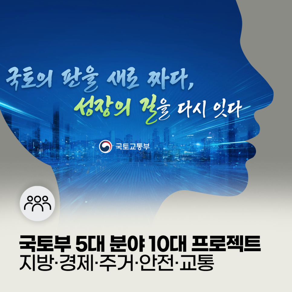 국토의 판을 새로 짜다, 성장의 길을 다시 잇다
국토부 5대 분야 10대 프로젝트
지방 경제 주거 안전 교통